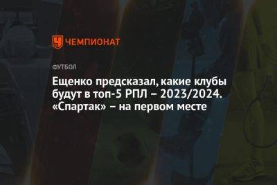 Ещенко предсказал, какие клубы будут в топ-5 РПЛ – 2023/2024. «Спартак» – на первом месте