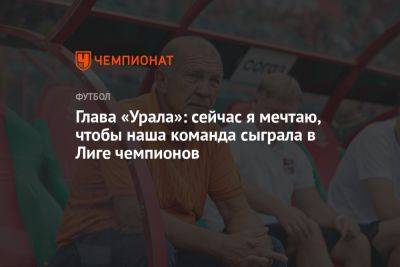Глава «Урала»: сейчас я мечтаю, чтобы наша команда сыграла в Лиге чемпионов