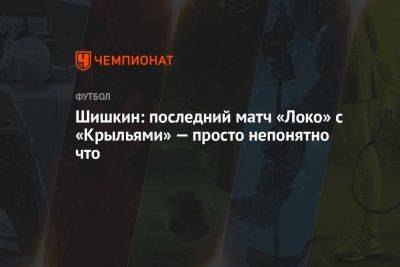 Роман Шишкин - Шишкин: последний матч «Локо» с «Крыльями» — это просто непонятно что - championat.com - Краснодар