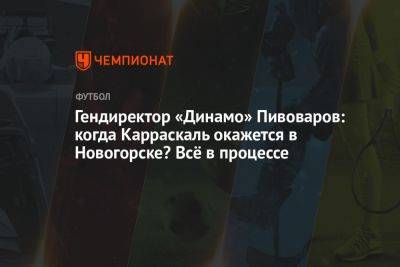 Гендиректор «Динамо» Пивоваров: когда Карраскаль окажется в Новогорске? Всё в процессе