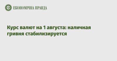 Курс валют на 1 августа: наличная гривня стабилизируется - epravda.com.ua - США - Украина