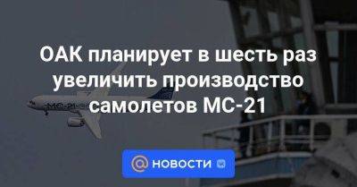 ОАК планирует в шесть раз увеличить производство самолетов МС-21