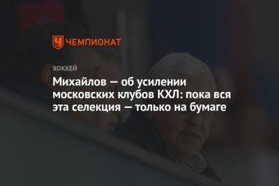 Михайлов — об усилении московских клубов КХЛ: пока вся эта селекция — только на бумаге