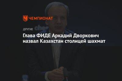 Глава ФИДЕ Аркадий Дворкович назвал Казахстан столицей шахмат