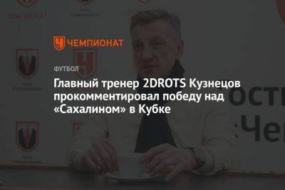 Главный тренер 2DROTS Кузнецов прокомментировал победу над «Сахалином» в Кубке