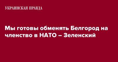 Мы готовы обменять Белгород на членство в НАТО – Зеленский