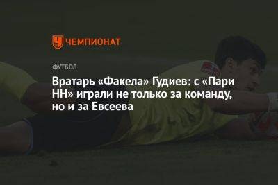Вратарь «Факела» Гудиев: с «Пари НН» играли не только за команду, но и за Евсеева