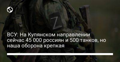 ВСУ: На Купянском направлении сейчас 45 000 россиян и 500 танков, но наша оборона крепкая