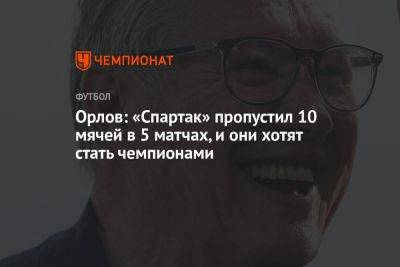 Орлов: «Спартак» пропустил 10 мячей в 5 матчах, и они хотят стать чемпионами