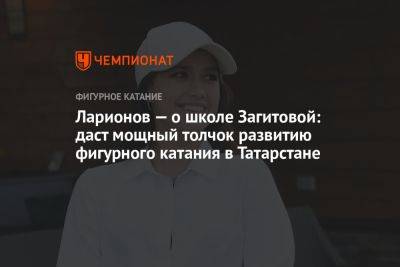 Ларионов — о школе Загитовой: даст мощный толчок развитию фигурного катания в Татарстане