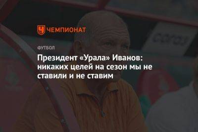 Президент «Урала» Иванов: никаких целей на сезон мы не ставили и не ставим