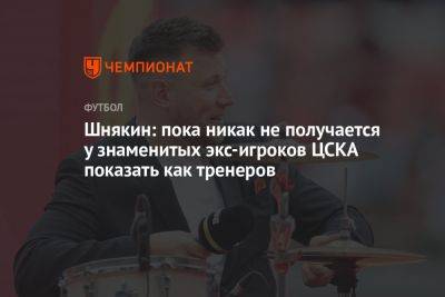 Шнякин: пока никак не получается у знаменитых экс-игроков ЦСКА показать как тренеров