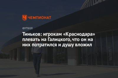 Тиньков: игрокам «Краснодара» плевать на Галицкого, что он на них потратился и душу вложил