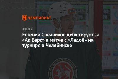 Евгений Свечников дебютирует за «Ак Барс» в матче с «Ладой» на турнире в Челябинске