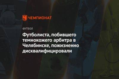 Футболиста, побившего темнокожего арбитра в Челябинске, пожизненно дисквалифицировали - championat.com - Челябинск - Камерун