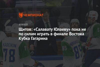 Щитов: «Салавату Юлаеву» пока не по силам играть в финале Востока Кубка Гагарина