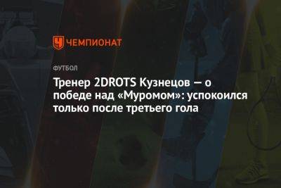 Тренер 2DROTS Кузнецов — о победе над «Муромом»: успокоился только после третьего гола