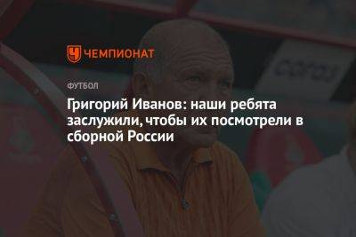 Григорий Иванов: наши ребята заслужили, чтобы их посмотрели в сборной России