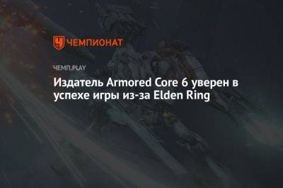 Издатель Armored Core 6 уверен в успехе игры из-за Elden Ring