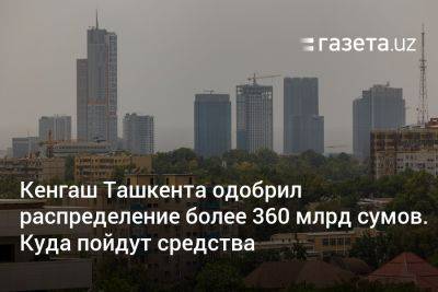 Кенгаш Ташкента одобрил распределение более 360 млрд сумов. Куда пойдут средства