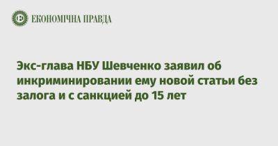 Экс-глава НБУ Шевченко заявил об инкриминировании ему новой статьи без залога и с санкцией до 15 лет
