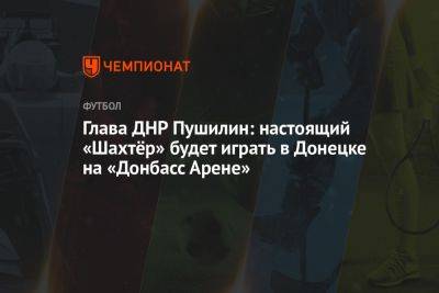 Глава ДНР Пушилин: настоящий «Шахтёр» будет играть в Донецке на «Донбасс Арене»