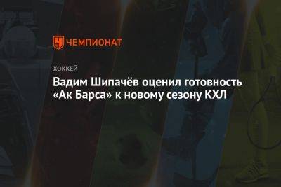 Вадим Шипачёв оценил готовность «Ак Барса» к новому сезону КХЛ