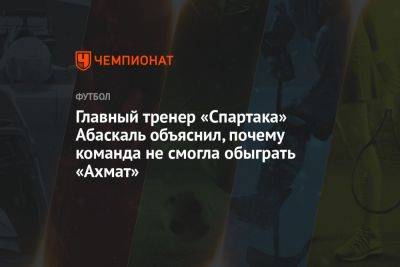 Главный тренер «Спартака» Абаскаль объяснил, почему команда не смогла обыграть «Ахмат»