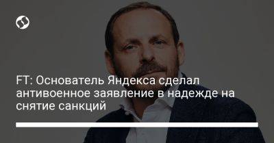 FT: Основатель Яндекса сделал антивоенное заявление в надежде на снятие санкций