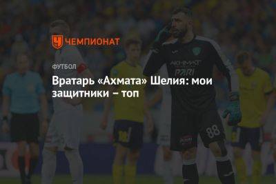 Гиорги Шелия - Вратарь «Ахмата» Шелия: мои защитники – топ - championat.com