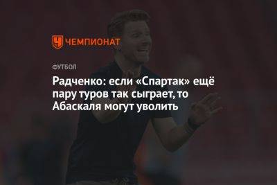 Радченко: если «Спартак» ещё пару туров так сыграет, то Абаскаля могут уволить