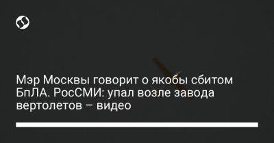 Мэр Москвы говорит о якобы сбитом БпЛА. РосСМИ: упал возле завода вертолетов – видео