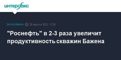 "Роснефть" в 2-3 раза увеличит продуктивность скважин Бажена - smartmoney.one - Москва - Уфа