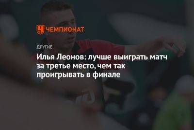 Илья Леонов: лучше выиграть матч за третье место, чем так проигрывать в финале