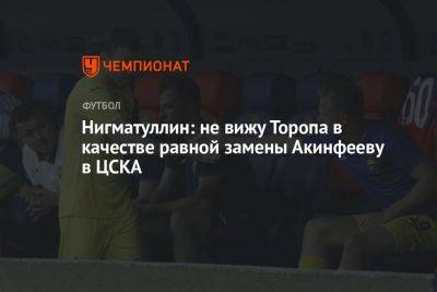 Нигматуллин: не вижу Торопа в качестве равной замены Акинфееву в ЦСКА