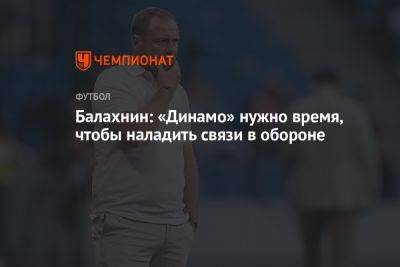 Балахнин: «Динамо» нужно время, чтобы наладить связи в обороне