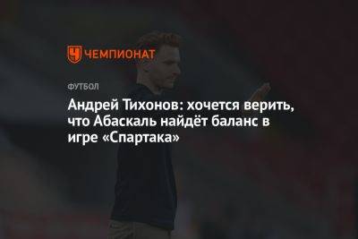 Андрей Тихонов: хочется верить, что Абаскаль найдёт баланс в игре «Спартака»