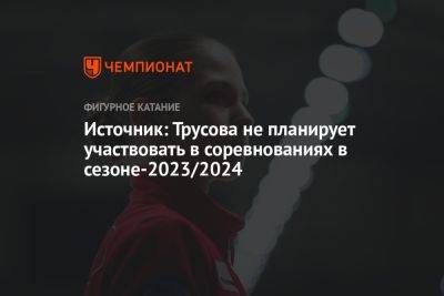 Источник: Трусова не планирует участвовать в соревнованиях в сезоне-2023/2024