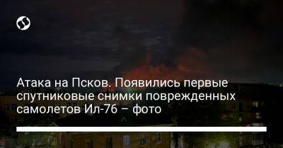 Атака на Псков. Появились первые спутниковые снимки поврежденных самолетов Ил-76 – фото