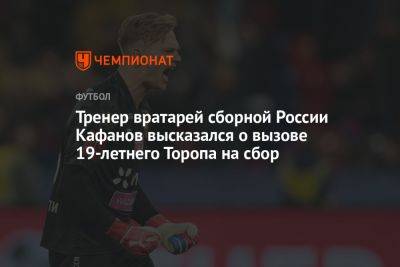 Тренер вратарей сборной России Кафанов высказался о вызове 19-летнего Торопа на сбор