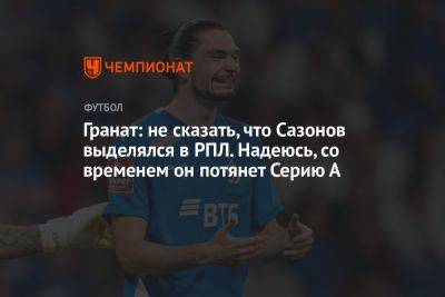 Гранат: не сказать, что Сазонов выделялся в РПЛ. Надеюсь, со временем он потянет Серию А