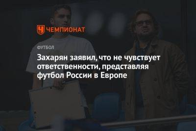 Захарян заявил, что не чувствует ответственности, представляя футбол России в Европе