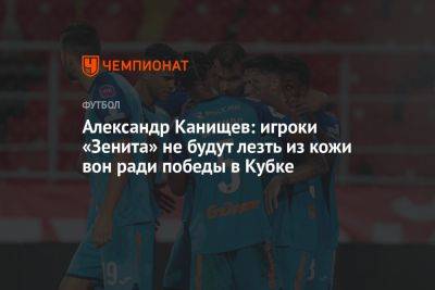 Александр Канищев: игроки «Зенита» не будут лезть из кожи вон ради победы в Кубке