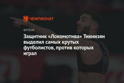 Защитник «Локомотива» Тикнизян выделил самых крутых футболистов, против которых играл