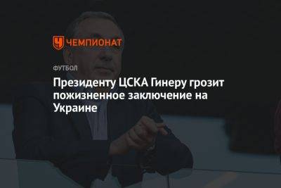 Президенту ЦСКА Гинеру грозит пожизненное заключение на Украине