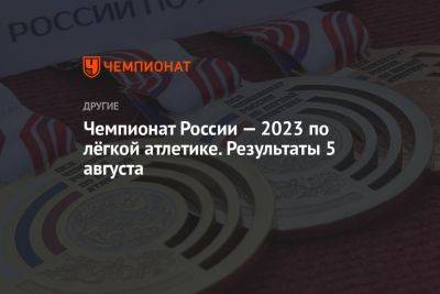 Чемпионат России — 2023 по лёгкой атлетике. Результаты 5 августа