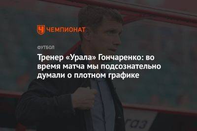 Тренер «Урала» Гончаренко: во время матча мы подсознательно думали о плотном графике