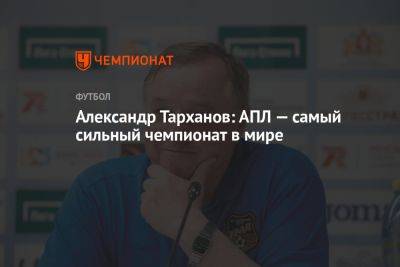 Александр Тарханов: АПЛ — самый сильный чемпионат в мире