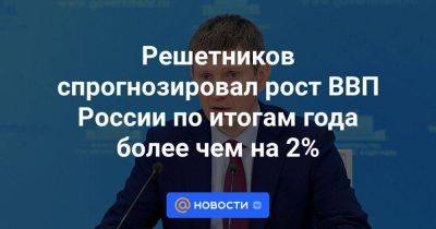 Решетников спрогнозировал рост ВВП России по итогам года более чем на 2%
