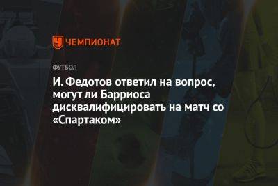 И. Федотов ответил на вопрос, могут ли Барриоса дисквалифицировать на матч со «Спартаком»